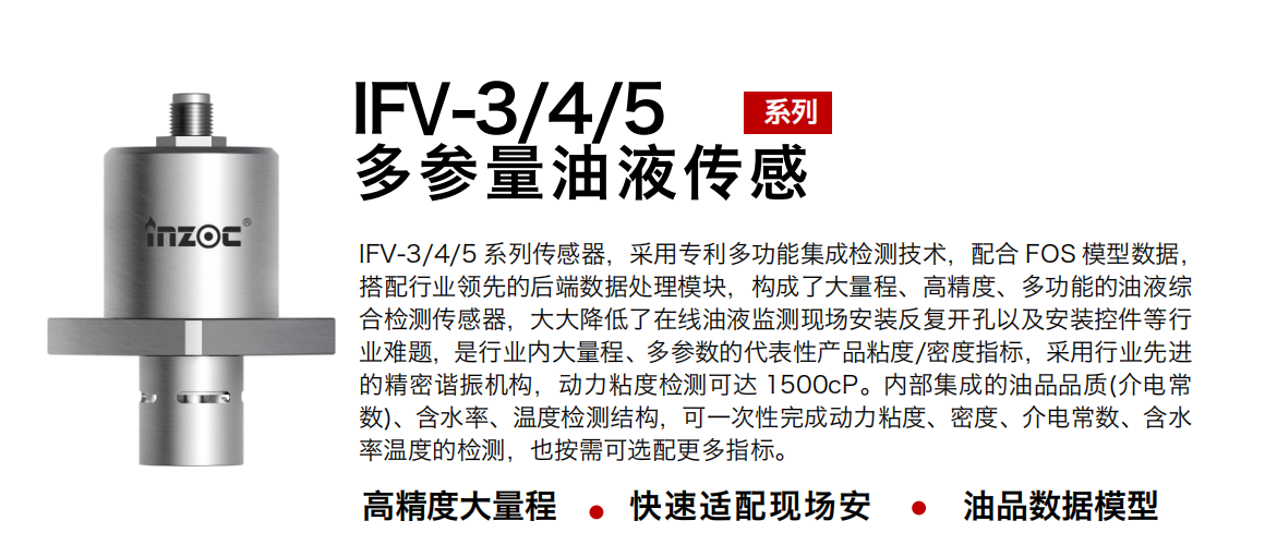 IFV-3/4/5多參量油液傳感器，采用專利多功能集成檢測技術，配合 FOS 模型數據，搭配行業領先的后端數據處理模塊，構成了大量程、高精度、多功能的油液綜合檢測傳感器，大大降低了在線油液監測現場安裝反復開孔以及安裝控件等行業難題，是行業內大量程、多參數的代表性產品粘度/密度指標，采用行業先進的精密諧振機構，動力粘度檢測可達 1500cP。內部集成的油品品質(介電常數)、含水率、溫度檢測結構，可一次性完成動力粘度、密度、介電常數、含水率溫度的檢測，也按需可選配更多指標。
行業：鋼鐵冶金/石油化工/能源電力/水泥建材/大型機械/煤炭采礦/地下挖掘等
油品：齒輪油/液壓油/透平油/柴機油/絕緣油等