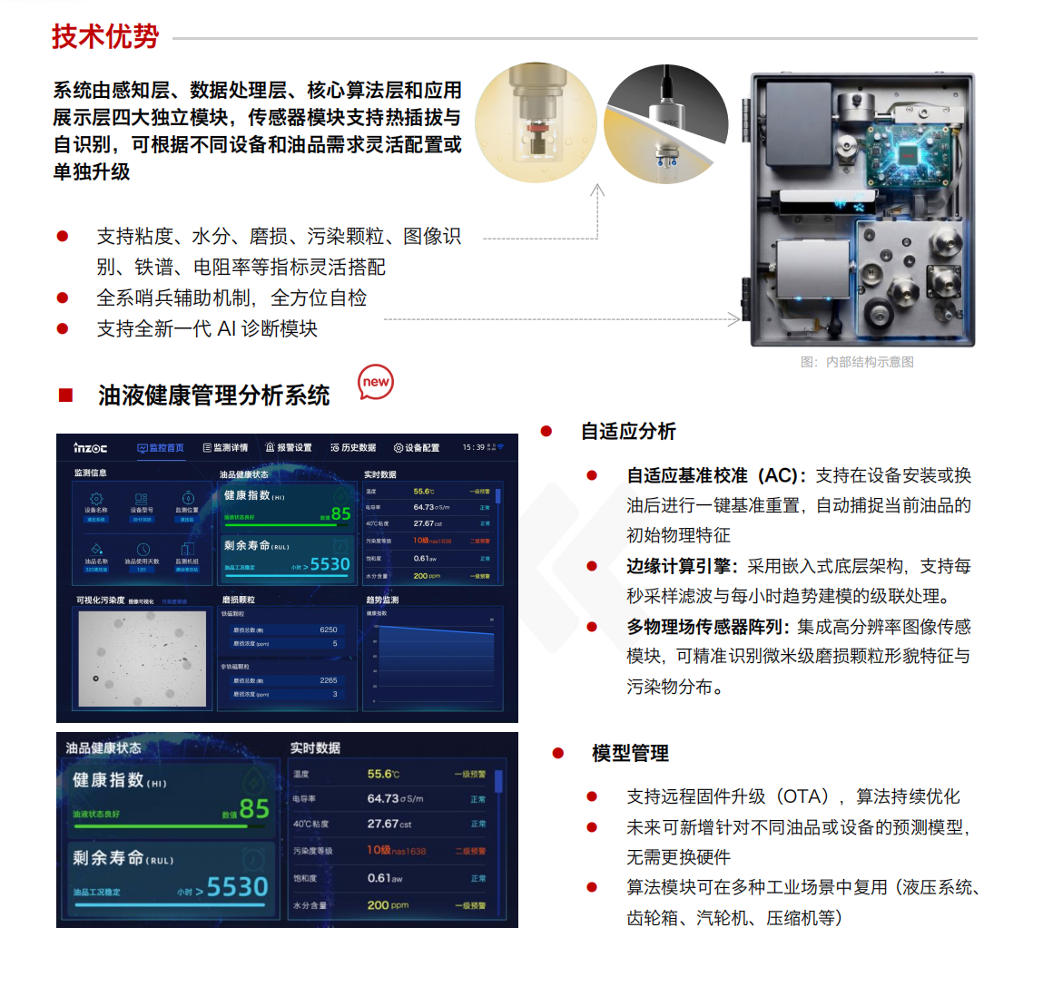 IOL-H4 油液健康在線監測管理系統：技術優勢
				系統由感知層、數據處理層、核心算法層和應用展示層四大獨立模塊，傳感器模塊支持熱插拔與自識別，可根據不同設備和油品需求靈活配置或單獨升級。
				1.支持粘度、水分、磨損、污染顆粒、圖像識別、鐵譜、電阻率等指標靈活搭配
				2.全系哨兵輔助機制，全方位自檢
				3.支持全新一代AI診斷模塊
				油液健康管理分析系統
				自適應分析
				自適應基準校準(AC)：支持在設備安裝或換油后進行一鍵基準重置，自動捕捉當前油品的初始物理特征
				邊緣計算引擎：采用嵌入式底層架構，支持每秒采樣濾波與每小時趨勢建模的級聯處理。
				多物理場傳感器陣列：集成高分辨率圖像傳感模塊，可精準識別微米級磨損顆粒形貌特征與污染物分布。
				模型管理
				支持遠程固件升級(OTA)，算法持續優化
				未來可新增針對不同油品或設備的預測模型，無需更換硬件
				算法模塊可在多種工業場景中復用(液壓系統、齒輪箱、汽輪機、壓縮機等)