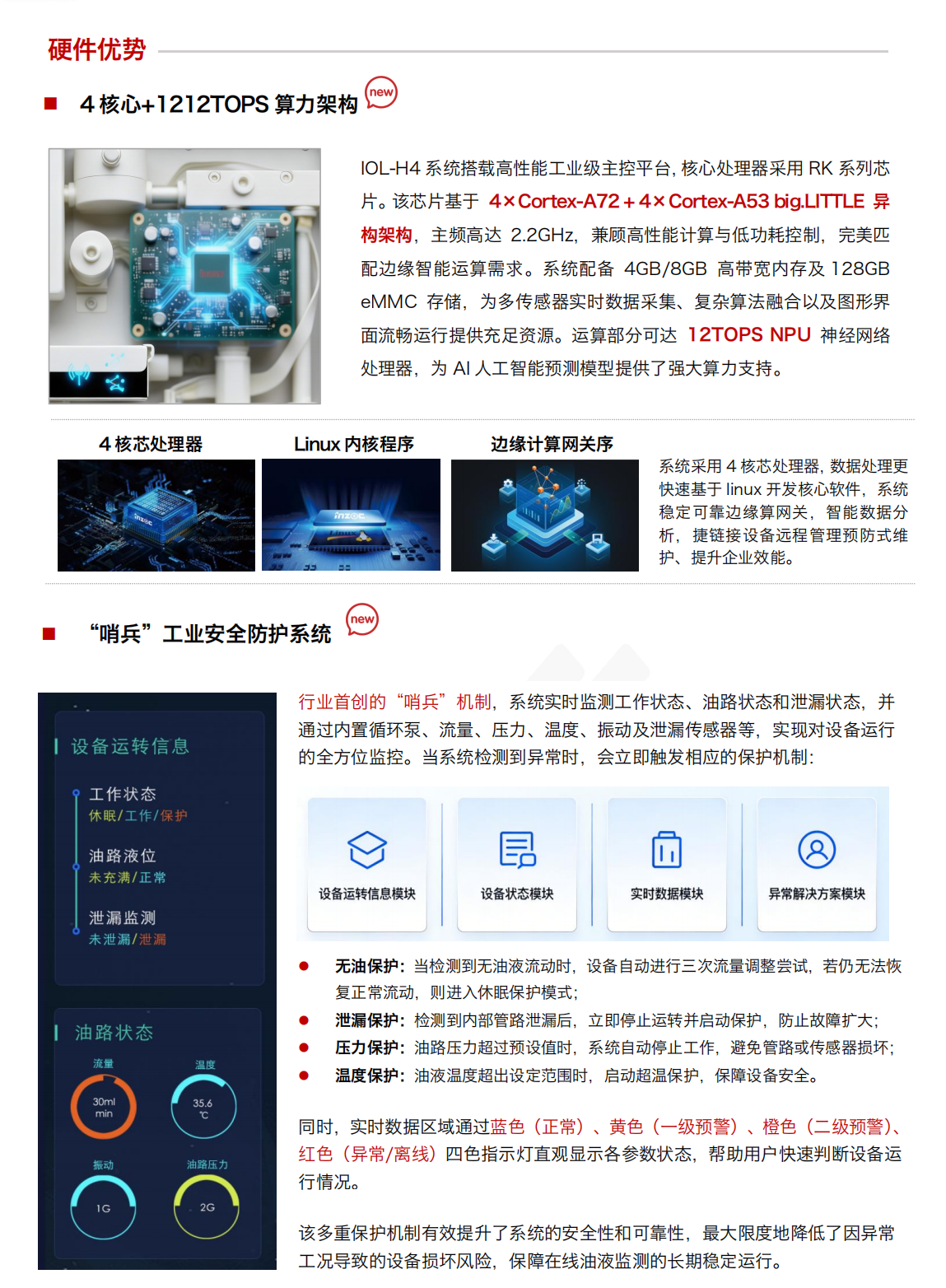 IOL-H4 油液健康在線監測管理系統：硬件優勢：
4核心+1212TOPS算力架構
IOL-H4系統搭載高性能工業級主控平臺，核心處理器采用RK系列芯片。該芯片基于 4xCortex-A72+4xCortex-A53 big.LITTLE 異構架構，主頻高達2.2GHz，兼顧高性能計算與低功耗控制，完美匹配邊緣智能運算需求。系統配備 4GB/8GB 高帶寬內存及128GBeMMC存儲，為多傳感器實時數據采集、復雜算法融合以及圖形界面流暢運行提供充足資源。運算部分可達12TOPSNPU 神經網絡處理器，為AI人工智能預測模型提供了強大算力支持。

“哨兵”工業安全防護系統
行業首創的“哨兵”機制，系統實時監測工作狀態、油路狀態和泄漏狀態，并通過內置循環泵、流量、壓力、溫度、振動及泄漏傳感器等，實現對設備運行的全方位監控。當系統檢測到異常時，會立即觸發相應的保護機制:
無油保護:當檢測到無油液流動時，設備自動進行三次流量調整嘗試，若仍無法恢復正常流動，則進入休眠保護模式;
泄漏保護:檢測到內部管路泄漏后，立即停止運轉并啟動保護，防止故障擴大;
壓力保護:油路壓力超過預設值時，系統自動停止工作，避免管路或傳感器損壞;
溫度保護:油液溫度超出設定范圍時，啟動超溫保護，保障設備安全。
同時，實時數據區域通過藍色(正常)、黃色(一級預警)、橙色(二級預警)、紅色(異常/離線)四色指示燈直觀顯示各參數狀態，幫助用戶快速判斷設備運行情況。
該多重保護機制有效提升了系統的安全性和可靠性，最大限度地降低了因異常工況導致的設備損壞風險，保障在線油液監測的長期穩定運行。