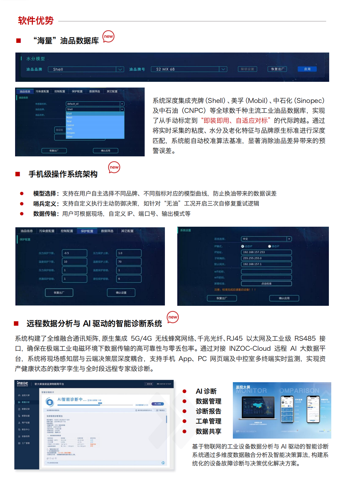 IOL-H4 油液健康在線監測管理系統：軟件優勢
“海量”油品數據庫
系統深度集成殼牌(Shell)、美孚(Mobil)、中石化(Sinopec)及中石油(CNPC)等全球數千種主流工業油品數據庫，實現了從手動標定到“即裝即用、自適應對標”的代際跨越。通過將實時采集的粘度、水分及老化特征與品牌原生標準進行深度匹配，系統能自動校準算法基準，顯著消除油品差異帶來的預
警誤差。
手機級操作系統架構
模型選擇:支持在用戶自主選擇不同品牌、不同指標對應的模型曲線，防止換油帶來的數據誤差
哨兵定義:支持自定義執行主動防御決策，如針對“無油”工況開啟三次自修復重試邏輯
數據傳輸:用戶可根據現場，自定義IP、端口號、輸出模式等
遠程數據分析與AI驅動的智能診斷系統
系統構建了全維融合通訊矩陣，原生集成 5G/4G無線蜂窩網絡、千兆光纖、RJ45以太網及工業級RS485接口，確保在極端工業電磁環境下數據傳輸的高可靠性與零丟包率。通過對接INZOC-Cloud 遠程AI大數據平臺，系統將現場感知層與云端決策層深度耦合，支持手機App、PC網頁端及中控室多終端實時監測，實現資產健康狀態的數字孿生與全時段遠程專家級診斷。