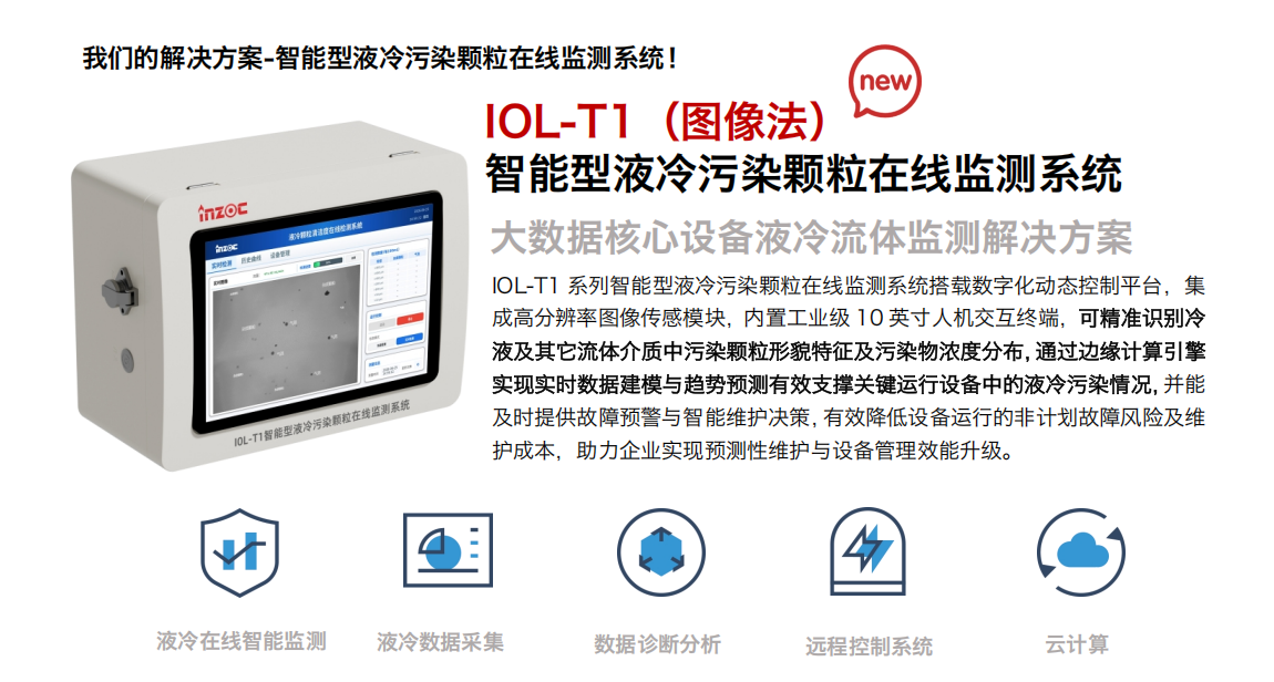 我們的解決方案-智能型液冷污染顆粒在線監測系統！
IOL-T1（圖像法）智能型液冷污染顆粒在線監測系統
大數據核心設備液冷流體監測解決方案
IOL-T1 系列智能型液冷污染顆粒在線監測系統搭載數字化動態控制平臺，集成高分辨率圖像傳感模塊，內置工業級 10 英寸人機交互終端，可精準識別冷液及其它流體介質中污染顆粒形貌特征及污染物濃度分布，通過邊緣計算引擎實現實時數據建模與趨勢預測有效支撐關鍵運行設備中的液冷污染情況，并能及時提供故障預警與智能維護決策，有效降低設備運行的非計劃故障風險及維護成本，助力企業實現預測性維護與設備管理效能升級。
液冷在線智能監測-液冷數據采集-數據診斷分析-遠程控制系統-云計算