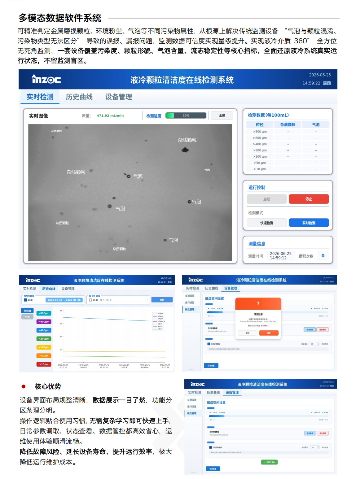 多模態數據軟件系統
可精準判定金屬磨損顆粒、環境粉塵、氣泡等不同污染物屬性，從根源上解決傳統監測設備 “氣泡與顆粒混淆、污染物類型無法區分” 導致的誤報、漏報問題，監測數據可信度實現量級提升。實現液冷介質 360° 全方位無死角監測，一套設備覆蓋污染度、顆粒形貌、氣泡含量、流態穩定性等核心指標，全面還原液冷系統真實運行狀態，不留監測盲區。
液冷顆粒清潔度在線檢測系統核心優勢：
設備界面布局規整清晰，數據展示一目了然，功能分區條理分明。操作邏輯貼合使用習慣，無需復雜學習即可快速上手，日常參數調取、狀態查看、數據管控都高效省心，運維使用體驗順滑流暢。降低故障風險、延長設備壽命、提升運行效率，極大降低運行維護成本。