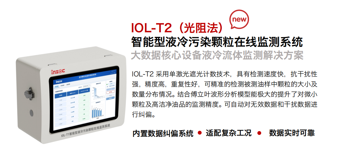 IOL-T2（光阻法）智能型液冷污染顆粒在線監測系統
大數據核心設備液冷流體監測解決方案
IOL-T2 采用單激光遮光計數技術，具有檢測速度快，抗干擾性強，精度高，重復性好，可精準的檢測被測油樣中顆粒的大小及數量分布情況。結合傅立葉波形分析模型能極大的提升了對微小顆粒及高潔凈油品的監測精度。可自動對無效數據和干擾數據進行糾偏。 內置數據糾偏系統、適配復雜工況、數據實時可靠